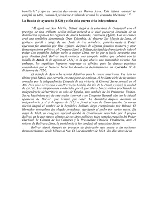 humillarla" y que su corazón descansara en Buenos Aires. Esta última voluntad se
cumplió en 1880, cuando el presidente Avellaneda recibió los restos del libertador.” 47
La Batalla de Ayacucho (1824) y el fin de la guerra de la independencia
“Al igual que San Martín, Bolívar llegó a la entrevista de Guayaquil con el
prestigio de una brillante acción militar merced a la cual quedaron liberadas de la
dominación española las regiones de Nueva Granada, Venezuela y Quito. Con las cuales
creó una república denominada Gran Colombia. Al alejarse San Martín de Lima, el
gobierno quedó a cargo de una Junta de tres miembros; posteriormente el Poder
Ejecutivo fue asumido por Riva Agüero. Después de algunos fracasos militares y ante
fuertes tensiones políticas, el Congreso llamó a Bolívar, haciéndole depositario de todo el
poder. Los españoles habían vuelto a ocupar Lima, por lo que se hacía necesaria una
gran ofensiva final. Bolívar inició entonces una campaña militar que culminó con la
batalla de Junín (6 de agosto de 1824) en la que obtuvo una memorable victoria. Sin
embargo, los españoles lograron reagrupar su ejército, pero las fuerzas patriotas
comandadas por el General Sucre los derrotaron definitivamente en Ayacucho (9 de
diciembre de 1824).
El triunfo de Ayacucho resultó definitivo para la causa americana. Fue ésta la
última gran batalla que cerraría, en esta parte de América, el brillante ciclo de las luchas
armadas por la independencia. Después de esa victoria, el General Sucre penetró en el
Alto Perú (que pertenecía a las Provincias Unidas del Río de la Plata) y ocupó la ciudad
de La Paz. Los altoperuanos conducidos por el guerrillero Lanza habían proclamado la
independencia del territorio no solo de España, sino también de las Provincias Unidas.
Sucre, haciéndose eco de este hecho, convocó a un Congreso General aún con la inicial
oposición de Bolívar, que terminó por ceder. La Asamblea dispuso declarar la
independencia y el 6 de agosto de 1825 se firmó el acta de Emancipación. La nueva
nación adoptó el nombre de la República Bolívar, luego reemplazado por Bolivia. El
libertador venezolano fue elegido presidente, ejerciendo el poder por varios meses. En
mayo de 1826, un congreso especial aprobó la Constitución redactada por el propio
Bolívar, en la que expuso algunas de sus ideas políticas, tales como la creación del Poder
Electoral, la Cámara de los Censores y la Presidencia Vitalicia. Finalmente, ante el
retorno de Bolívar a Lima, la presidencia le fue confiada al venezolano Sucre.
Bolívar alentó siempre un proyecto de federación que uniese a las naciones
iberoamericanas, desde México al Sur. El 7 de diciembre de 1824 –dos días antes de la
 