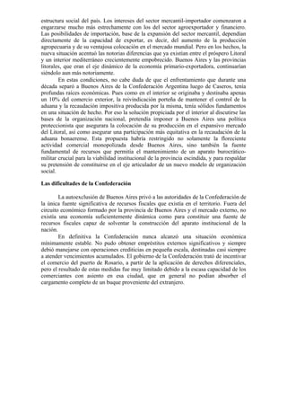 estructura social del país. Los intereses del sector mercantil-importador comenzaron a
engarzarse mucho más estrechamente con los del sector agroexportador y financiero.
Las posibilidades de importación, base de la expansión del sector mercantil, dependían
directamente de la capacidad de exportar, es decir, del aumento de la producción
agropecuaria y de su ventajosa colocación en el mercado mundial. Pero en los hechos, la
nueva situación acentuó las notorias diferencias que ya existían entre el próspero Litoral
y un interior mediterráneo crecientemente empobrecido. Buenos Aires y las provincias
litorales, que eran el eje dinámico de la economía primario-exportadora, continuarían
siéndolo aun más notoriamente.
En estas condiciones, no cabe duda de que el enfrentamiento que durante una
década separó a Buenos Aires de la Confederación Argentina luego de Caseros, tenía
profundas raíces económicas. Pues como en el interior se originaba y destinaba apenas
un 10% del comercio exterior, la reivindicación porteña de mantener el control de la
aduana y la recaudación impositiva producida por la misma, tenía sólidos fundamentos
en una situación de hecho. Por eso la solución propiciada por el interior al discutirse las
bases de la organización nacional, pretendía imponer a Buenos Aires una política
proteccionista que asegurara la colocación de su producción en el expansivo mercado
del Litoral, así como asegurar una participación más equitativa en la recaudación de la
aduana bonaerense. Esta propuesta habría restringido no solamente la floreciente
actividad comercial monopolizada desde Buenos Aires, sino también la fuente
fundamental de recursos que permitía el mantenimiento de un aparato burocrático-
militar crucial para la viabilidad institucional de la provincia escindida, y para respaldar
su pretensión de constituirse en el eje articulador de un nuevo modelo de organización
social.
Las dificultades de la Confederación
La autoexclusión de Buenos Aires privó a las autoridades de la Confederación de
la única fuente significativa de recursos fiscales que existía en el territorio. Fuera del
circuito económico formado por la provincia de Buenos Aires y el mercado externo, no
existía una economía suficientemente dinámica como para constituir una fuente de
recursos fiscales capaz de solventar la construcción del aparato institucional de la
nación.
En definitiva la Confederación nunca alcanzó una situación económica
mínimamente estable. No pudo obtener empréstitos externos significativos y siempre
debió manejarse con operaciones crediticias en pequeña escala, destinadas casi siempre
a atender vencimientos acumulados. El gobierno de la Confederación trató de incentivar
el comercio del puerto de Rosario, a partir de la aplicación de derechos diferenciales,
pero el resultado de estas medidas fue muy limitado debido a la escasa capacidad de los
comerciantes con asiento en esa ciudad, que en general no podían absorber el
cargamento completo de un buque proveniente del extranjero.
 