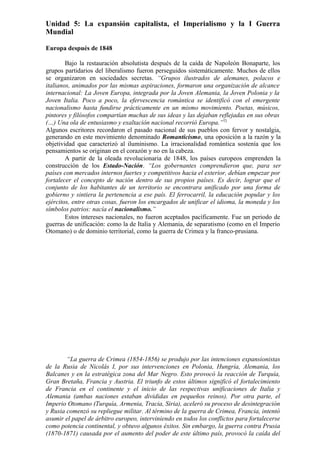 Unidad 5: La expansión capitalista, el Imperialismo y la I Guerra
Mundial
Europa después de 1848
Bajo la restauración absolutista después de la caída de Napoleón Bonaparte, los
grupos partidarios del liberalismo fueron perseguidos sistemáticamente. Muchos de ellos
se organizaron en sociedades secretas. “Grupos ilustrados de alemanes, polacos e
italianos, animados por las mismas aspiraciones, formaron una organización de alcance
internacional: La Joven Europa, integrada por la Joven Alemania, la Joven Polonia y la
Joven Italia. Poco a poco, la efervescencia romántica se identificó con el emergente
nacionalismo hasta fundirse prácticamente en un mismo movimiento. Poetas, músicos,
pintores y filósofos compartían muchas de sus ideas y las dejaban reflejadas en sus obras
(…) Una ola de entusiasmo y exaltación nacional recorrió Europa.”72
Algunos escritores recordaron el pasado nacional de sus pueblos con fervor y nostalgia,
generando en este movimiento denominado Romanticismo, una oposición a la razón y la
objetividad que caracterizó al iluminismo. La irracionalidad romántica sostenía que los
pensamientos se originan en el corazón y no en la cabeza.
A partir de la oleada revolucionaria de 1848, los países europeos emprenden la
construcción de los Estado-Nación. “Los gobernantes comprendieron que, para ser
países con mercados internos fuertes y competitivos hacia el exterior, debían empezar por
fortalecer el concepto de nación dentro de sus propios países. Es decir, lograr que el
conjunto de los habitantes de un territorio se encontrara unificado por una forma de
gobierno y sintiera la pertenencia a ese país. El ferrocarril, la educación popular y los
ejércitos, entre otras cosas, fueron los encargados de unificar el idioma, la moneda y los
símbolos patrios: nacía el nacionalismo.”
Estos intereses nacionales, no fueron aceptados pacíficamente. Fue un periodo de
guerras de unificación: como la de Italia y Alemania, de separatismo (como en el Imperio
Otomano) o de dominio territorial, como la guerra de Crimea y la franco-prusiana.
“La guerra de Crimea (1854-1856) se produjo por las intenciones expansionistas
de la Rusia de Nicolás I, por sus intervenciones en Polonia, Hungría, Alemania, los
Balcanes y en la estratégica zona del Mar Negro. Esto provocó la reacción de Turquía,
Gran Bretaña, Francia y Austria. El triunfo de estos últimos significó el fortalecimiento
de Francia en el continente y el inicio de las respectivas unificaciones de Italia y
Alemania (ambas naciones estaban divididas en pequeños reinos). Por otra parte, el
Imperio Otomano (Turquía, Armenia, Tracia, Siria), aceleró su proceso de desintegración
y Rusia comenzó su repliegue militar. Al término de la guerra de Crimea, Francia, intentó
asumir el papel de árbitro europeo, interviniendo en todos los conflictos para fortalecerse
como potencia continental, y obtuvo algunos éxitos. Sin embargo, la guerra contra Prusia
(1870-1871) causada por el aumento del poder de este último país, provocó la caída del
 