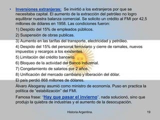 Encarcelaron Dirigentes participativos (Movimiento Obrero) y a Aramburu. Proscripción:  Desterrar, excluir, prohibir.Proscripción del PERONISMO: Establecía la prohibición de la prioridad peronista, convirtiendo en delito nombrar a Perón y Eva Perón; portar sus retratos y símbolos, cantar la marcha peronista. Se instalo una cláusula proscriptiva contra Perón. Intervino la CGT (Confederación General de Trabajo), se asaltaron locales partidarios, se encarcelo a los dirigentes representativos y se secuestro el cadáver de Evita11Historia Argentina.