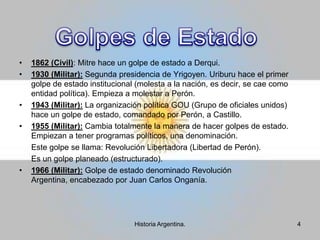 1862 (Civil): Mitre hace un golpe de estado a Derqui. 1930 (Militar): Segunda presidencia de Yrigoyen. Uriburu hace el primer golpe de estado institucional (molesta a la nación, es decir, se cae como entidad política). Empieza a molestar a Perón.1943 (Militar): La organización política GOU (Grupo de oficiales unidos) hace un golpe de estado, comandado por Perón, a Castillo.1955 (Militar): Cambia totalmente la manera de hacer golpes de estado. Empiezan a tener programas políticos, una denominación.	Este golpe se llama: Revolución Libertadora (Libertad de Perón).	Es un golpe planeado (estructurado).1966 (Militar): Golpe de estado denominado Revolución Argentina, encabezado por Juan Carlos Onganía.Golpes de Estado4Historia Argentina.
