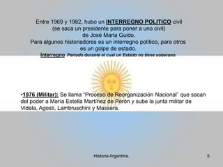 Entre 1969 y 1962, hubo un INTERREGNO POLITICO civil (se saca un presidente para poner a uno civil) de José Maria Guido.Para algunos historiadores es un interregno político, para otros es un golpe de estado.Interregno: Periodo durante el cual un Estado no tiene soberano. 1976 (Militar): Se llama “Proceso de Reorganización Nacional” que sacan del poder a María Estella Martínez de Perón y sube la junta militar de Videla, Agosti, Lambruschini y Massera.5Historia Argentina.