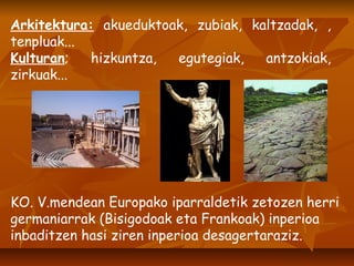 Arkitektura:  akueduktoak, zubiak, kaltzadak, , tenpluak... Kulturan ; hizkuntza, egutegiak, antzokiak, zirkuak... KO. V.mendean Europako iparraldetik zetozen herri germaniarrak (Bisigodoak eta Frankoak) inperioa inbaditzen hasi ziren inperioa desagertaraziz. 