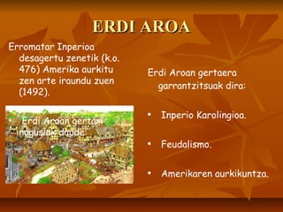 ERDI AROA Erdi Aroan gertaera garrantzitsuak dira: Inperio Karolingioa. Feudalismo. Amerikaren aurkikuntza. Erromatar Inperioa desagertu zenetik (k.o. 476) Amerika aurkitu zen arte iraundu zuen (1492). Erdi Aroan gertari nagusiak daude: 