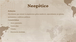 Definición
Movimiento que retomó la arquitectura gótica medieval, especialmente en iglesias,
parlamentos y edificios públicos.
Características
• Arcos apuntados.
• Torres altas.
• Vitrales.
• Decoración detallada.
Neogótico
 