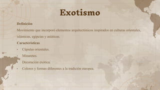 Definición
Movimiento que incorporó elementos arquitectónicos inspirados en culturas orientales,
islámicas, egipcias y asiáticas.
Características
• Cúpulas orientales.
• Minaretes.
• Decoración exótica.
• Colores y formas diferentes a la tradición europea.
Exotismo
 