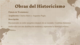 Palacio de Westminster
Arquitectos: Charles Barry y Augustus Pugin.
Descripción
Reconstruido en estilo neogótico después de un incendio. Combina elementos
medievales con una distribución moderna y representa la identidad política
británica.
Obras del Historicismo
 