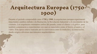 Arquitectura Europea (1750-
1900)
Durante el período comprendido entre 1750 y 1900, la arquitectura europea experimentó
importantes cambios debido a la Ilustración, la Revolución Industrial y el crecimiento de las
ciudades. Los arquitectos retomaron estilos del pasado, como el clásico y el gótico, pero
también comenzaron a experimentar con nuevos materiales como el hierro, el acero y el
vidrio. Esta época estuvo marcada por la convivencia entre la tradición y la innovación,
dando origen a diversos movimientos arquitectónicos.
 