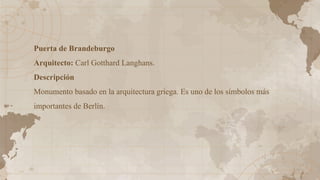Puerta de Brandeburgo
Arquitecto: Carl Gotthard Langhans.
Descripción
Monumento basado en la arquitectura griega. Es uno de los símbolos más
importantes de Berlín.
 