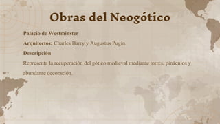 Palacio de Westminster
Arquitectos: Charles Barry y Augustus Pugin.
Descripción
Representa la recuperación del gótico medieval mediante torres, pináculos y
abundante decoración.
Obras del Neogótico
 