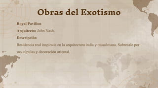 Royal Pavilion
Arquitecto: John Nash.
Descripción
Residencia real inspirada en la arquitectura india y musulmana. Sobresale por
sus cúpulas y decoración oriental.
Obras del Exotismo
 