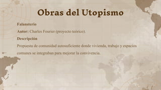 Falansterio
Autor: Charles Fourier (proyecto teórico).
Descripción
Propuesta de comunidad autosuficiente donde vivienda, trabajo y espacios
comunes se integraban para mejorar la convivencia.
Obras del Utopismo
 