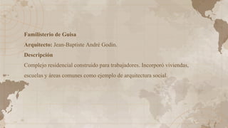 Familisterio de Guisa
Arquitecto: Jean-Baptiste André Godin.
Descripción
Complejo residencial construido para trabajadores. Incorporó viviendas,
escuelas y áreas comunes como ejemplo de arquitectura social.
 