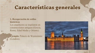 Características generales
1. Recuperación de estilos
históricos
Los arquitectos se inspiraron en
construcciones antiguas (Grecia,
Roma, Edad Media y Oriente).
Ejemplo: Palacio de Westminster
(Londres).
 