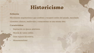 Definición
Movimiento arquitectónico que combinó y recuperó estilos del pasado, mezclando
elementos clásicos, medievales y renacentistas en una misma obra.
Características
• Inspiración en épocas anteriores.
• Mezcla de varios estilos.
• Gran riqueza decorativa.
• Monumentalidad.
Historicismo
 