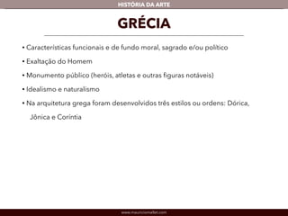 www.mauriciomallet.com
vHISTÓRIA DA ARTE
• Características funcionais e de fundo moral, sagrado e/ou político.
• Exaltação do Homem.
• Monumento público (heróis, atletas e outras ﬁguras notáveis).
• Idealismo e naturalismo.
• Na arquitetura grega foram desenvolvidos três estilos ou ordens: Dórica,
Jônica e Coríntia.
GRÉCIA
 