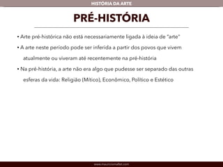www.mauriciomallet.com
vHISTÓRIA DA ARTE
PRÉ-HISTÓRIA
• A arte pré-histórica não está necessariamente ligada à ideia de “arte”.
• Neste período pode ser inferida a partir dos povos que vivem atualmente ou
viveram até recentemente na pré-história.
• Na pré-história, a arte não era algo que pudesse ser separado das outras
esferas da vida: Religião (Mítico), Econômico, Político e Estético.
 