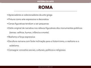 www.mauriciomallet.com
vHISTÓRIA DA ARTE
• Apreciadores e colecionadores da arte grega.
• Pintura como arte expressiva e decorativa.
• As cenas ﬁgurativas tendiam a ser pequenas.
• Estilo original de narrativa nos relevos ﬁgurativos dos monumentos públicos
(temas: velhice, humor, infância e morte).
• Realismo e força expressiva.
• Escultura romana com forte inclinação para o historicismo, o realismo e o
ecletismo.
• Consagrava conceitos sociais, culturais, políticos e religiosos.
ROMA
 