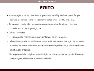www.mauriciomallet.com
vHISTÓRIA DA ARTE
EGITO
• A manifestação artística teve a sua supremacia na religião durante um longo
período de tempo (aproximadamente nos últimos 3000 anos a.C.).
• Representa, exalta e homenageia constantemente o faraó e as diversas
divindades da mitologia egípcia.
• Cultuava aos mortos.
• Os túmulos são marcos mais representativos da arte egípcio.
• Linhas simples, formas estilizadas, níveis retilíneos de estruturação de
espaços, manchas de cores uniformes que transmitem limpidez e às quais
se atribuem signiﬁcados próprios.
• Hierarquia social e religiosa na atribuição de diferentes tamanhos às
diferentes personagens, consoante a sua importância.
 