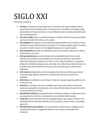 SIGLO XXICorrientes Artísticas
Art bin: Se destinan necesariamente a su destrucción, pues al término de la
exposición serán arrojadas junto a la basura en un vertedero municipal, como
monumento al fracaso creativo y como reflexión sobre la misma naturaleza del
arte contemporáneo.
Arte de acción: Grupo variado de técnicas o estilos artísticos que hacen énfasis
en el acto creador del artista, en la acción.
Arte digital:instrumento o procedimiento que posibilita una creación, y en ese
sentido no existe diferencia entre un pincel y una paleta gráfica, pero es común
encontrar clasificaciones de arte digital basadas en el soporte usado.
Arte feminista:pretende ser diferente, tratar otros temas y alterar los valores
tradicionales en el arte.
Arte postmoderno:es el arte propio de la postmodernidad, teoría socio-
cultural que postula la actual vigencia de un periodo histórico que habría
superado el proyecto moderno, es decir, la raíz cultural, política y económica
propia de la Edad Contemporánea, marcada en lo cultural por la Ilustración, en
lo político por la Revolución francesa y en lo económico por la Revolución
industrial.
Arte sonoro:comprende un diverso grupo de prácticas artísticas que tienen
como principal objetivo diferentes nociones del sonido, la escucha y la
audición.
Artivista:arte callejero o arte urbano. tratan de empujar agendas políticas con
la idea del arte.
Geoarte:es una forma de arte ecologista que recrea con técnicas artísticas,
elementos geográficos del planeta con la intención de llamar la atención sobre
la conservación de la tierra.
Instalación artística:Las instalaciones incorporan cualquier medio para crear
una experiencia visceral o conceptual en un ambiente determinado.
Land Art:es una tendencia del arte contemporáneo, que utiliza el marco y los
materiales de la naturaleza (madera, tierra, piedras, arena,viento, rocas,fuego,
agua etc.).
Movimiento transrealista:es un movimiento artístico que se engloba en las
corrientes del arte de vanguardia (buscar innovación en la producción
artística).
 