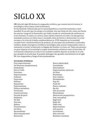 SIGLO XX
￼
.
mundial. Es un arte qu
, estos valores entraron en crisis. Las dos guerras
mundiales mar
-
cambios, donde el
. El
crecim ,
por ejemplo en el arte pop. Se pueden distinguir dos grandes movimientos en el siglo
XX: Las vanguardias y luego el arte postmoderno.
Corrientes Artísticas:
Post impresionismo
Art Nouveau (modernismo)
Simbolismo
Arts y Crafts
Fauvismo
Expresionismo
Cubismo
Futurismo
Orfismo
Rayonismo
Suprematismo
Pintura metafísica
Vorticismo
Constructivismo
Escuela de parís
Dadaísmo
De Stijl
Purismo
Bahaus
Precisionismo
Art Deco
Racionalismo
Neorromanticismo
Novecento
Nueva objetividad
Surrealismo
Informalismo
Expresionismo abstracto
Art Brut
Brutalismo
Arte cinético
Neodadaísmo
Pop Art
Funk Art
Nuevo realismo
Op-Art
Arte de acción
Minimalismo
Abstracción postpictórica
Arte conceptual
High-tech
Body Art
Video arte
Hiperrealismo
Arte povera
Surrealismo
Arte concreto
Realismo socialista
 