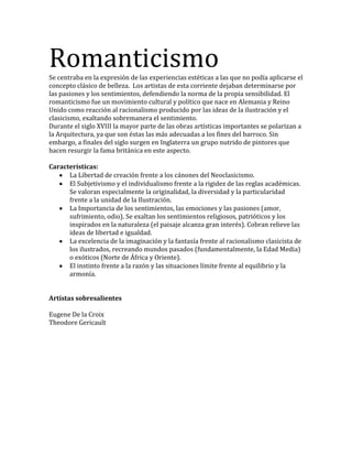 RomanticismoSe centraba en la expresión de las experiencias estéticas a las que no podía aplicarse el
concepto clásico de belleza. Los artistas de esta corriente dejaban determinarse por
las pasiones y los sentimientos, defendiendo la norma de la propia sensibilidad. El
romanticismo fue un movimiento cultural y político que nace en Alemania y Reino
Unido como reacción al racionalismo producido por las ideas de la ilustración y el
clasicismo, exaltando sobremanera el sentimiento.
Durante el siglo XVIII la mayor parte de las obras artísticas importantes se polarizan a
la Arquitectura, ya que son éstas las más adecuadas a los fines del barroco. Sin
embargo, a finales del siglo surgen en Inglaterra un grupo nutrido de pintores que
hacen resurgir la fama británica en este aspecto.
Características:
La Libertad de creación frente a los cánones del Neoclasicismo.
El Subjetivismo y el individualismo frente a la rigidez de las reglas académicas.
Se valoran especialmente la originalidad, la diversidad y la particularidad
frente a la unidad de la Ilustración.
La Importancia de los sentimientos, las emociones y las pasiones (amor,
sufrimiento, odio). Se exaltan los sentimientos religiosos, patrióticos y los
inspirados en la naturaleza (el paisaje alcanza gran interés). Cobran relieve las
ideas de libertad e igualdad.
La excelencia de la imaginación y la fantasía frente al racionalismo clasicista de
los ilustrados, recreando mundos pasados (fundamentalmente, la Edad Media)
o exóticos (Norte de África y Oriente).
El instinto frente a la razón y las situaciones límite frente al equilibrio y la
armonía.
Artístas sobresalientes
Eugene De la Croix
Theodore Gericault
 