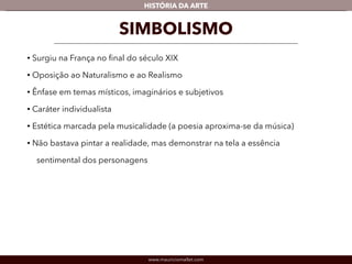 HISTÓRIA DA ARTE 
SIMBOLISMO 
• Surgiu na França no final do século XIX 
• Oposição ao Naturalismo e ao Realismo 
• Ênfase em temas místicos, imaginários e subjetivos 
• Caráter individualista 
• Estética marcada pela musicalidade (a poesia aproxima-se da música) 
• Não bastava pintar a realidade, mas demonstrar na tela a essência 
sentimental dos personagens 
www.mauriciomallet.com 
 