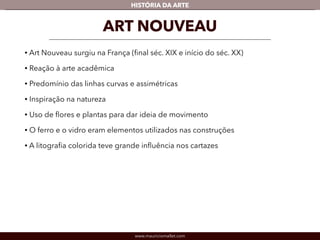 HISTÓRIA DA ARTE 
ART NOUVEAU 
• Art Nouveau surgiu na França (final séc. XIX e início do séc. XX) 
• Reação à arte acadêmica 
• Predomínio das linhas curvas e assimétricas 
• Inspiração na natureza 
• Uso de flores e plantas para dar ideia de movimento 
• O ferro e o vidro eram elementos utilizados nas construções 
• A litografia colorida teve grande influência nos cartazes 
www.mauriciomallet.com 
 