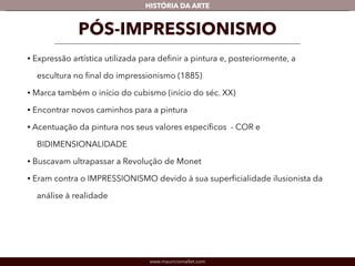 HISTÓRIA DA ARTE 
PÓS-IMPRESSIONISMO 
• Expressão artística utilizada para definir a pintura e, posteriormente, a 
escultura no final do impressionismo (1885) 
• Marca também o início do cubismo (início do séc. XX) 
• Encontrar novos caminhos para a pintura 
• Acentuação da pintura nos seus valores específicos - COR e 
BIDIMENSIONALIDADE 
• Buscavam ultrapassar a Revolução de Monet 
• Eram contra o IMPRESSIONISMO devido à sua superficialidade ilusionista da 
análise à realidade 
www.mauriciomallet.com 
 