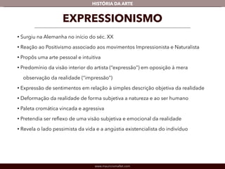 HISTÓRIA DA ARTE 
EXPRESSIONISMO 
• Surgiu na Alemanha no início do séc. XX 
• Reação ao Positivismo associado aos movimentos Impressionista e Naturalista 
• Propôs uma arte pessoal e intuitiva 
• Predomínio da visão interior do artista (“expressão”) em oposição à mera 
observação da realidade (“impressão”) 
• Expressão de sentimentos em relação à simples descrição objetiva da realidade 
• Deformação da realidade de forma subjetiva a natureza e ao ser humano 
• Paleta cromática vincada e agressiva 
• Pretendia ser reflexo de uma visão subjetiva e emocional da realidade 
• Revela o lado pessimista da vida e a angústia existencialista do indivíduo 
www.mauriciomallet.com 
 