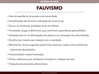 HISTÓRIA DA ARTE 
FAUVISMO 
• Arte do equilíbrio, da pureza e da serenidade 
• Simplificação das formas e utilização de cores puras 
• Pouca, ou nenhuma, gradação entre os matizes 
• Pinceladas, largas e definitivas, que continham espontânea gestualidade 
• Utilização da cor na delimitação dos planos e na sensação de profundidade 
• Escolha dos matizes sem relação com a realidade 
• Movimento rítmico sugerido pelas linhas, texturas e pela continuidade dos 
elementos desenhados 
• Impulsividade e experimentação 
• Temas cotidianos que retratavam emoções e a alegria de viver 
• Tradução de sensações elementares 
www.mauriciomallet.com 
 