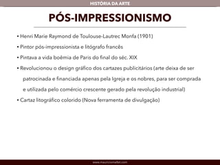 HISTÓRIA DA ARTE 
PÓS-IMPRESSIONISMO 
• Henri Marie Raymond de Toulouse-Lautrec Monfa (1901) 
• Pintor pós-impressionista e litógrafo francês 
• Pintava a vida boêmia de Paris do final do séc. XIX 
• Revolucionou o design gráfico dos cartazes publicitários (arte deixa de ser 
patrocinada e financiada apenas pela Igreja e os nobres, para ser comprada 
e utilizada pelo comércio crescente gerado pela revolução industrial) 
• Cartaz litográfico colorido (Nova ferramenta de divulgação) 
www.mauriciomallet.com 
 
