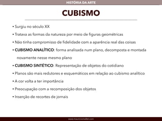 HISTÓRIA DA ARTE 
CUBISMO 
• Surgiu no século XX 
• Tratava as formas da natureza por meio de figuras geométricas 
• Não tinha compromisso de fidelidade com a aparência real das coisas 
• CUBISMO ANALÍTICO: forma analisada num plano, decomposta e montada 
novamente nesse mesmo plano 
• CUBISMO SINTÉTICO: Representação de objetos do cotidiano 
• Planos são mais redutores e esquemáticos em relação ao cubismo analítico 
• A cor volta a ter importância 
• Preocupação com a recomposição dos objetos 
• Inserção de recortes de jornais 
www.mauriciomallet.com 
 