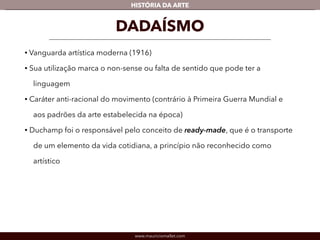 HISTÓRIA DA ARTE 
DADAÍSMO 
• Vanguarda artística moderna (1916) 
• Sua utilização marca o non-sense ou falta de sentido que pode ter a 
linguagem 
• Caráter anti-racional do movimento (contrário à Primeira Guerra Mundial e 
aos padrões da arte estabelecida na época) 
• Duchamp foi o responsável pelo conceito de ready-made, que é o transporte 
de um elemento da vida cotidiana, a princípio não reconhecido como 
artístico 
www.mauriciomallet.com 
 