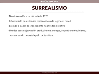 HISTÓRIA DA ARTE 
SURREALISMO 
• Nascido em Paris na década de 1920 
• Influenciado pelas teorias psicanalíticas de Sigmund Freud 
• Enfatiza o papel do inconsciente na atividade criativa 
• Um dos seus objetivos foi produzir uma arte que, segundo o movimento, 
estava sendo destruída pelo racionalismo 
www.mauriciomallet.com 
 