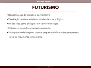 HISTÓRIA DA ARTE 
FUTURISMO 
• Desvalorização da tradição e do moralismo 
• Valorização do desenvolvimento industrial e tecnológico 
• Propaganda como principal forma de comunicação 
• Pinturas com uso de cores vivas e contrastes 
• Sobreposição de imagens, traços e pequenas deformações para passar a 
ideia de movimento e dinamismo 
www.mauriciomallet.com 
 