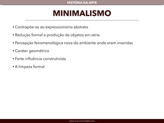HISTÓRIA DA ARTE 
MINIMALISMO 
• Contrapõe-se ao expressionismo abstrato 
• Redução formal e produção de objetos em série 
• Percepção fenomenológica nova do ambiente onde eram inseridas 
• Caráter geométrico 
• Forte influência construtivista 
• A limpeza formal 
www.mauriciomallet.com 
 