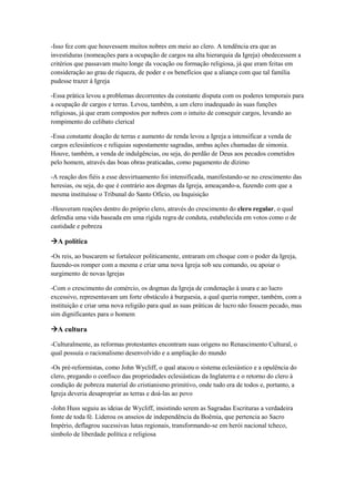 -Isso fez com que houvessem muitos nobres em meio ao clero. A tendência era que as
investiduras (nomeações para a ocupação de cargos na alta hierarquia da Igreja) obedecessem a
critérios que passavam muito longe da vocação ou formação religiosa, já que eram feitas em
consideração ao grau de riqueza, de poder e os benefícios que a aliança com que tal família
pudesse trazer à Igreja
-Essa prática levou a problemas decorrentes da constante disputa com os poderes temporais para
a ocupação de cargos e terras. Levou, também, a um clero inadequado às suas funções
religiosas, já que eram compostos por nobres com o intuito de conseguir cargos, levando ao
rompimento do celibato clerical
-Essa constante doação de terras e aumento de renda levou a Igreja a intensificar a venda de
cargos eclesiásticos e relíquias supostamente sagradas, ambas ações chamadas de simonia.
Houve, também, a venda de indulgências, ou seja, do perdão de Deus aos pecados cometidos
pelo homem, através das boas obras praticadas, como pagamento de dízimo
-A reação dos fiéis a esse desvirtuamento foi intensificada, manifestando-se no crescimento das
heresias, ou seja, do que é contrário aos dogmas da Igreja, ameaçando-a, fazendo com que a
mesma instituísse o Tribunal do Santo Ofício, ou Inquisição
-Houveram reações dentro do próprio clero, através do crescimento do clero regular, o qual
defendia uma vida baseada em uma rígida regra de conduta, estabelecida em votos como o de
castidade e pobreza
A política
-Os reis, ao buscarem se fortalecer politicamente, entraram em choque com o poder da Igreja,
fazendo-os romper com a mesma e criar uma nova Igreja sob seu comando, ou apoiar o
surgimento de novas Igrejas
-Com o crescimento do comércio, os dogmas da Igreja de condenação à usura e ao lucro
excessivo, representavam um forte obstáculo à burguesia, a qual queria romper, também, com a
instituição e criar uma nova religião para qual as suas práticas de lucro não fossem pecado, mas
sim dignificantes para o homem
A cultura
-Culturalmente, as reformas protestantes encontram suas origens no Renascimento Cultural, o
qual possuía o racionalismo desenvolvido e a ampliação do mundo
-Os pré-reformistas, como John Wycliff, o qual atacou o sistema eclesiástico e a opulência do
clero, pregando o confisco das propriedades eclesiásticas da Inglaterra e o retorno do clero à
condição de pobreza material do cristianismo primitivo, onde tudo era de todos e, portanto, a
Igreja deveria desapropriar as terras e doá-las ao povo
-John Huss seguiu as ideias de Wycliff, insistindo serem as Sagradas Escrituras a verdadeira
fonte de toda fé. Liderou os anseios de independência da Boêmia, que pertencia ao Sacro
Império, deflagrou sucessivas lutas regionais, transformando-se em herói nacional tcheco,
símbolo de liberdade política e religiosa
 