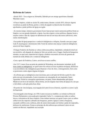 Reforma de Lutero
-Século XVI – Teve origem na Alemanha, liderado por um monge agostiniano chamado
Martinho Lutero
-O Sacro Império, criado no século XI, ainda tentou, durante o século XVI, oferecer alguma
resistência ao poder de Roma, porém a vitória do papado na Querela das Investiduras
aprofundou o poder político da Igreja na região
-Ao mesmo tempo, inúmeros governantes locais lutavam por maior autonomia política frente ao
Império e ao seu grande obstáculo, a Igreja. Isso deu origem a crises políticas, disputas locais e
reações contra o fato de a Igreja ser detentora de mais de um terço das terras cultiváveis, entre
outras manifestações
-Esse poder da Igreja propiciava a venda de indulgências e relíquias, fazendo com que o papa
Leão X encarregasse o dominicano John Tetzel de realizar uma maciça venda de indulgências
através do Sacro Império
-O duque Frederico da Saxônia se voltou contra essa prática, impedindo a entrada de tetzel em
seu território, sob alegação de a Igreja ter feito um acordo com o Fugger, família de banqueiros
alemães, no qual estes emprestavam à Igreja o dinheiro necessário em troca de garantia de
metade da renda obtida com a venda de indulgências
-Com o apoio de Frederico, Lutero, envolveu-se nesse conflito
-Em 1517, Lutero fixou na porta da catedral de Wittenberg, um documento intitulado As 95
teses contra as indulgências, no qual Lutero fez críticas severas às práticas da Igreja, denunciou
o uso do dinheiro das indulgências para financiar o luxo de clero, o desregramento, bem como
se posicionou contra alguns dogmas da Igreja
-Ao afirmar que as indulgências eram incorretas, pois a salvação do fiel dá-se pela fé e não
pelos atos por ele praticados, Lutero remontava às concepções de seu inspirador, Santo
Agostinho. Porém as concepções agostinianas, em parte, foram abandonadas pela Igreja
Medieval em favor do tomismo. Dessa forma, um dos dogmas mais fortes da Igreja era o de que
o fiel obtém a salvação pelas boas obras
-Do ponto de vista da Igreja, essa negação de Lutero levava à heresia, expondo-se assim à açõa
da Inquisição
-Excomungado como herege, em 1520, Lutero recusou-se também a se retratar na Dieta de
Worms (Parlamento), convocada pelo imperador Carlos V, e composta por todos os nobres
laicos e eclesiásticos do Sacro Império. Estes tinham interesse em apoiar Lutero, pois os nobres
sobrevivem dos impostos cobrados dos burgueses, porém a Igreja é contra a burguesia,
causando conflitos com a nobreza, além de serem interessados em limitar o poder do imperados,
defensor do catolicismo. Foram os príncipes da alta nobreza que ocultaram Lutero em um
castelo em Baviera, impedindo sua execução
 