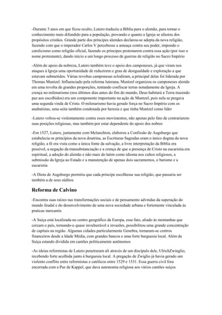 -Durante 3 anos em que ficou oculto, Lutero traduziu a Bíblia para o alemão, para tornar o
conhecimento mais difundido para a população, provando o quanto a Igreja se afastou dos
propósitos cristãos. Grande parte dos príncipes alemães declarou-se adepta da nova religião,
fazendo com que o imperador Carlos V percebesse a ameaça contra seu poder, impondo o
catolicismo como religião oficial, fazendo os príncipes protestarem contra essa ação (por isso o
nome protestante), dando início a um longo processo de guerras de religião no Sacro Império
-Além do apoio da nobreza, Lutero também teve o apoio dos camponeses, já que viram nos
ataques à Igreja uma oportunidade de reduzirem o grau de desigualdade e exploração a que
estavam submetidos. Várias revoltas camponesas eclodiram, a principal delas foi liderada por
Thomas Muntzel. Influenciado pela reforma luterana, Muntzel organizou os camponeses alemãs
em uma revolta de grandes proporções, tentando confiscar terras notadamente da Igreja. A
crença no milenarismo (nos últimos dias antes do fim do mundo, Deus habitará a Terra trazendo
paz aos escolhidos) era um componente importante na ação de Muntzel, pois nela se pregava
uma segunda vinda de Cristo. O milenarismo havia gerado força no Sacro Império com os
anabatistas, uma seita também condenada por heresia e que tinha Muntzel como líder
-Lutero voltou-se violentamente contra esses movimentos, não apenas pelo fato de contrariarem
suas posições religiosas, mas também por estar dependente do apoio dos nobres
-Em 1527, Lutero, juntamente com Melanchton, elaborou a Confissão de Augsburgo que
estabelecia os princípios da nova doutrina, as Escrituras Sagradas eram o único dogma da nova
religião, a fé era vista como a única fonte da salvação, a livre interpretação da Bíblia era
possível, a negação da transubstanciação e a crença de que a presença de Cristo na eucaristia era
espiritual, a adoção do alemão e não mais do latim como idioma nos cultos religiosos, a
submissão da Igreja ao Estado e a manutenção de apenas dois sacramentos, o batismo e a
eucaristia
-A Dieta de Augsburgo permitiu que cada príncipe escolhesse sua religião, que passaria ser
também a de seus súditos
Reforma de Calvino
-Encontra suas raízes nas transformações sociais e de pensamento advindas da superação do
mundo feudal e do desenvolvimento de uma nova sociedade urbana e fortemente vinculada às
praticas mercantis
-A Suíça está localizada no centro geográfico da Europa, esse fato, aliado às montanhas que
cercam o país, tornando-o quase invulnerável a invasões, possibilitou uma grande concentração
de capitais na região. Algumas cidades particularmente Genebra, tornaram-se centros
financeiros desde a Idade Média, com grandes bancos e uma forte burguesia local. Além da
Suíça estando dividida em cantões politicamente autônomos
-As ideias reformistas de Lutero penetraram ali através de um discípulo dele, UlrichZwinglio,
recebendo forte acolhida junto à burguesia local. A pregação de Zwiglio já havia gerado um
violento conflito entre reformistas e católicos entre 1529 e 1531. Essa guerra civil fora
encerrada com a Paz de Kappel, que dava autonomia religiosa aos vários cantões suíços
 