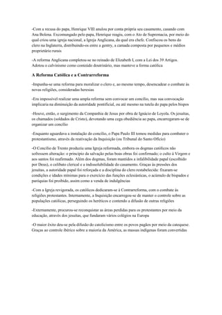 -Com a recusa do papa, Henrique VIII anulou por conta própria seu casamento, casando com
Ana Bolena. Excomungado pelo papa, Henrique reagiu, com o Ato de Supremacia, por meio do
qual criou uma igreja nacional, a Igreja Anglicana, da qual era chefe. Confiscou os bens do
clero na Inglaterra, distribuindo-os entre a gentry, a camada composta por pequenos e médios
proprietário rurais
-A reforma Anglicana completou-se no reinado de Elizabeth I, com a Lei dos 39 Artigos.
Adotou o calvinismo como conteúdo doutrinário, mas manteve a forma católica
A Reforma Católica e a Contrarreforma
-Impunha-se uma reforma para moralizar o clero e, ao mesmo tempo, desencadear o combate às
novas religiões, consideradas heresias
-Era impossível realizar uma ampla reforma sem convocar um concílio, mas sua convocação
implicaria na diminuição da autoridade pontificial, ou até mesmo na tutela do papa pelos bispos
-Houve, então, o surgimento da Companhia de Jesus por obra de Ignácio de Loyola. Os jesuítas,
os chamados (soldados de Cristo), devotando uma cega obediência ao papa, encarregaram-se de
organizar um concílio
-Enquanto aguardava a instalação do concílio, o Papa Paulo III tomou medidas para combater o
protestantismo, através da reativação da Inquisição (ou Tribunal do Santo Ofício)
-O Concílio de Trento produziu uma Igreja reformada, embora os dogmas católicos não
sofressem alteração: o princípio da salvação pelas boas obras foi confirmado; o culto à Virgem e
aos santos foi reafirmado. Além dos dogmas, foram mantidos a infalibilidade papal (escolhido
por Deus), o celibato clerical e a indissolubilidade do casamento. Graças às pressões dos
jesuítas, a autoridade papal foi reforçada e a disciplina do clero restabelecida: fixaram-se
condições e idades mínimas para o exercício das funções eclesiásticas, o acúmulo de bispados e
paróquias foi proibido, assim como a venda de indulgências
-Com a Igreja revigorada, os católicos dedicaram-se à Contrarreforma, com o combate às
religiões protestantes. Internamente, a Inquisição encarregou-se de manter o controle sobre as
populações católicas, perseguindo os heréticos e contendo a difusão de outras religiões
-Externamente, procurou-se reconquistar as áreas perdidas para os protestantes por meio da
educação, através dos jesuítas, que fundaram vários colégios na Europa
-O maior êxito deu-se pela difusão do catolicismo entre os povos pagãos por meio da catequese.
Graças ao controle ibérico sobre a maioria da América, as massas indígenas foram convertidas
 