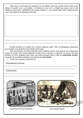 Ainda hoje, a maior parte dos indígenas vive em aldeias. Cada povo decide como construir suas
aldeias, de acordo com a sua tradição, o ambiente em que vive e a relação que possui com os não
indígenas. Sendo assim, DESENHE uma moradia indígena e a sua moradia (lado a lado), depois escreva
o que você observou de diferenças entre elas:
_____________________________________________________________________________________
__________________________________________________________________________________
Quando entraram em contato com os povos indígenas, após 1 500, os portugueses perceberam
que o trabalho e os alimentos eram divididos entre todos.
Essa característica da cultura daqueles povos indígenas causou muito espanto aos portugueses,
porque na Europa havia muitas diferenças sociais (ricos e pobres), as riquezas e as terras não eram
divididas de forma igualitária entre todos. Na cultura europeia havia a ideia de propriedade privada,
enquanto nas sociedades indígenas essa ideia era de comunidade.
 A partir daí, pesquise o significado de:
- PROPRIEDADE PRIVADA:
_____________________________________________________________________________________
__________________________________________________________________________________
- COMUNIDADE:
_____________________________________________________________________________________
__________________________________________________________________________________
Propriedade Privada Portuguesa Comunidade Indígena
 