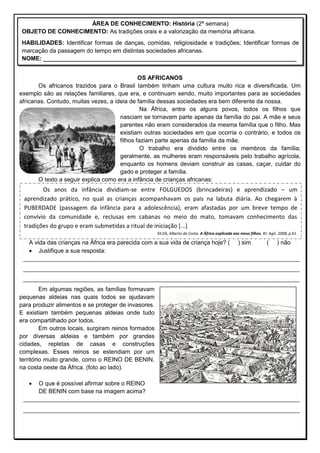 OS AFRICANOS
Os africanos trazidos para o Brasil também tinham uma cultura muito rica e diversificada. Um
exemplo são as relações familiares, que era, e continuam sendo, muito importantes para as sociedades
africanas. Contudo, muitas vezes, a ideia de família dessas sociedades era bem diferente da nossa.
Na África, entre os alguns povos, todos os filhos que
nasciam se tornavam parte apenas da família do pai. A mãe e seus
parentes não eram considerados da mesma família que o filho. Mas
existiam outras sociedades em que ocorria o contrário, e todos os
filhos faziam parte apenas da família da mãe.
O trabalho era dividido entre os membros da família;
geralmente, as mulheres eram responsáveis pelo trabalho agrícola,
enquanto os homens deviam construir as casas, caçar, cuidar do
gado e proteger a família.
O texto a seguir explica como era a infância de crianças africanas:

A vida das crianças na África era parecida com a sua vida de criança hoje? ( ) sim ( ) não
 Justifique a sua resposta:
____________________________________________________________________________________
____________________________________________________________________________________
____________________________________________________________________________________
Em algumas regiões, as famílias formavam
pequenas aldeias nas quais todos se ajudavam
para produzir alimentos e se proteger de invasores.
E existiam também pequenas aldeias onde tudo
era compartilhado por todos.
Em outros locais, surgiram reinos formados
por diversas aldeias e também por grandes
cidades, repletas de casas e construções
complexas. Esses reinos se estendiam por um
território muito grande, como o REINO DE BENIN,
na costa oeste da África. (foto ao lado).
 O que é possível afirmar sobre o REINO
DE BENIN com base na imagem acima?
______________________________________________________________________________________________
______________________________________________________________________________________________
ÁREA DE CONHECIMENTO: História (2ª semana)
OBJETO DE CONHECIMENTO: As tradições orais e a valorização da memória africana.
HABILIDADES: Identificar formas de danças, comidas, religiosidade e tradições; Identificar formas de
marcação da passagem do tempo em distintas sociedades africanas.
NOME: _____________________________________________________________________________
Os anos da infância dividiam-se entre FOLGUEDOS (brincadeiras) e aprendizado – um
aprendizado prático, no qual as crianças acompanhavam os pais na labuta diária. Ao chegarem à
PUBERDADE (passagem da infância para a adolescência), eram afastadas por um breve tempo de
convívio da comunidade e, reclusas em cabanas no meio do mato, tomavam conhecimento das
tradições do grupo e eram submetidas a ritual de iniciação [...]
SILVA, Alberto da Costa. A África explicada aos meus filhos. RJ: Agir, 2008, p.61.
 