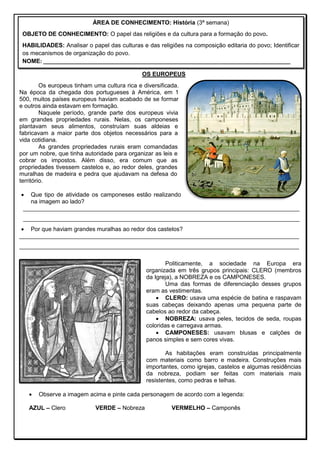 OS EUROPEUS
Os europeus tinham uma cultura rica e diversificada.
Na época da chegada dos portugueses à América, em 1
500, muitos países europeus haviam acabado de se formar
e outros ainda estavam em formação.
Naquele período, grande parte dos europeus vivia
em grandes propriedades rurais. Nelas, os camponeses
plantavam seus alimentos, construíam suas aldeias e
fabricavam a maior parte dos objetos necessários para a
vida cotidiana.
As grandes propriedades rurais eram comandadas
por um nobre, que tinha autoridade para organizar as leis e
cobrar os impostos. Além disso, era comum que as
propriedades tivessem castelos e, ao redor deles, grandes
muralhas de madeira e pedra que ajudavam na defesa do
território.
 Que tipo de atividade os camponeses estão realizando
na imagem ao lado?
____________________________________________________________________________________
____________________________________________________________________________________
 Por que haviam grandes muralhas ao redor dos castelos?
_____________________________________________________________________________________
_____________________________________________________________________________________
Politicamente, a sociedade na Europa era
organizada em três grupos principais: CLERO (membros
da Igreja), a NOBREZA e os CAMPONESES.
Uma das formas de diferenciação desses grupos
eram as vestimentas.
 CLERO: usava uma espécie de batina e raspavam
suas cabeças deixando apenas uma pequena parte de
cabelos ao redor da cabeça.
 NOBREZA: usava peles, tecidos de seda, roupas
coloridas e carregava armas.
 CAMPONESES: usavam blusas e calções de
panos simples e sem cores vivas.
As habitações eram construídas principalmente
com materiais como barro e madeira. Construções mais
importantes, como igrejas, castelos e algumas residências
da nobreza, podiam ser feitas com materiais mais
resistentes, como pedras e telhas.
 Observe a imagem acima e pinte cada personagem de acordo com a legenda:
AZUL – Clero VERDE – Nobreza VERMELHO – Camponês
ÁREA DE CONHECIMENTO: História (3ª semana)
OBJETO DE CONHECIMENTO: O papel das religiões e da cultura para a formação do povo.
HABILIDADES: Analisar o papel das culturas e das religiões na composição editaria do povo; Identificar
os mecanismos de organização do povo.
NOME: ____________________________________________________________________________________
 