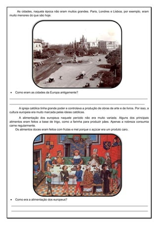 As cidades, naquela época não eram muitos grandes. Paris, Londres e Lisboa, por exemplo, eram
muito menores do que são hoje.
 Como eram as cidades da Europa antigamente?
_______________________________________________________________________________________________
_____________________________________________________________________________________________
A igreja católica tinha grande poder e controlava a produção de obras de arte e de livros. Por isso, a
cultura europeia era muito marcada pelas ideias católicas.
A alimentação dos europeus naquele período não era muito variada. Alguns dos principais
alimentos eram feitos a base de trigo, como a farinha para produzir pães. Apenas a nobreza consumia
carne regularmente.
Os alimentos doces eram feitos com frutas e mel porque o açúcar era um produto caro.
 Como era a alimentação dos europeus?
____________________________________________________________________________________
____________________________________________________________________________________
 