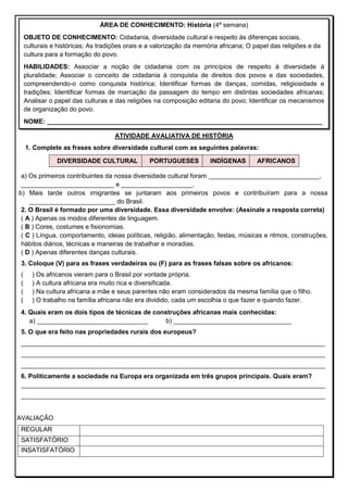 ATIVIDADE AVALIATIVA DE HISTÓRIA
1. Complete as frases sobre diversidade cultural com as seguintes palavras:
DIVERSIDADE CULTURAL PORTUGUESES INDÍGENAS AFRICANOS
a) Os primeiros contribuintes da nossa diversidade cultural foram _______________________________,
__________________________ e ____________________.
b) Mais tarde outros imigrantes se juntaram aos primeiros povos e contribuíram para a nossa
________________________ do Brasil.
2. O Brasil é formado por uma diversidade. Essa diversidade envolve: (Assinale a resposta correta)
( A ) Apenas os modos diferentes de linguagem.
( B ) Cores, costumes e fisionomias.
( C ) Língua, comportamento, ideias políticas, religião, alimentação, festas, músicas e ritmos, construções,
hábitos diários, técnicas e maneiras de trabalhar e moradias.
( D ) Apenas diferentes danças culturais.
3. Coloque (V) para as frases verdadeiras ou (F) para as frases falsas sobre os africanos:
( ) Os africanos vieram para o Brasil por vontade própria.
( ) A cultura africana era muito rica e diversificada.
( ) Na cultura africana a mãe e seus parentes não eram considerados da mesma família que o filho.
( ) O trabalho na família africana não era dividido, cada um escolhia o que fazer e quando fazer.
4. Quais eram os dois tipos de técnicas de construções africanas mais conhecidas:
a) _______________________________ b) _________________________________
5. O que era feito nas propriedades rurais dos europeus?
_____________________________________________________________________________________
_____________________________________________________________________________________
_____________________________________________________________________________________
6. Politicamente a sociedade na Europa era organizada em três grupos principais. Quais eram?
_____________________________________________________________________________________
_____________________________________________________________________________________
AVALIAÇÃO
REGULAR
SATISFATÓRIO
INSATISFATÓRIO
ÁREA DE CONHECIMENTO: História (4ª semana)
OBJETO DE CONHECIMENTO: Cidadania, diversidade cultural e respeito às diferenças sociais,
culturais e históricas; As tradições orais e a valorização da memória africana; O papel das religiões e da
cultura para a formação do povo.
HABILIDADES: Associar a noção de cidadania com os princípios de respeito à diversidade à
pluralidade; Associar o conceito de cidadania à conquista de direitos dos povos e das sociedades,
compreendendo-o como conquista histórica; Identificar formas de danças, comidas, religiosidade e
tradições; Identificar formas de marcação da passagem do tempo em distintas sociedades africanas;
Analisar o papel das culturas e das religiões na composição editaria do povo; Identificar os mecanismos
de organização do povo.
NOME: _____________________________________________________________________________
 