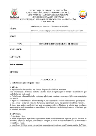 SECRETARIA DE ESTADO DA EDUCAÇÃO
SUPERINTENDÊNCIA DE ESTADO DA EDUCAÇÃO
DIRETORIA DE TECNOLOGIA EDUCACIONAL
NÚCLEO REGIONAL DA EDUCAÇÃO
COORDENAÇÃO REGIONAL DE TECNOLOGIA NA EDUCAÇÃO
CASCAVEL/PR
VÍDEO
- O Triunfo da Vontade – Discurso aos Soldados.
http://www.historia.seed.pr.gov.br/modules/video/showVideo.php?video=17370
JOGOS
TIPO TÍTULO DO RECURSO E LINK DE ACESSO
SIMULADOR
SOFTWARE
APLICATIVOS
OUTROS
METODOLOGIA
O trabalho está previsto para 4 aulas
1ª AULA:
a- Apresentação do conteúdo aos alunos: Regimes Totalitários: Nazismo.
Será apresentada a forma de trabalho (quantas aulas, a organização do tempo e as atividades que
serão feitas em cada aula).
b- Após ligada a Lousa Digital o professor seleciona a caneta e a espessura. Seleciona uma página
em branco.
c- Agora faz-se a conhecida Brainstorming - Chuva de Idéias e solicita-se aos alunos que dirijam-
se até a lousa e escrevam palavras chaves que identificam o que eles conhecem sobre o Nazismo.
d- Após essa ação o professor faz uma abordagem sobre o Nazismo e solicita que os alunos
acompanhem tendo como base o conteúdo do livro didático e as informações sobre o Nazismo que
os mesmos possuem.
2ª e 3ª AULA:
- Projeção do vídeo:
a- antes da projeção o professor apresenta o vídeo considerando os aspectos gerais: site que se
encontra; tempo de duração, qualidade da imagem e áudio. Nesse momento não é trabalhado o
conteúdo do vídeo.
b- o professor divide a turma em grupos e para cada grupo entrega uma Ficha de Análise do Vídeo:
 