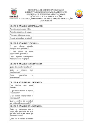 SECRETARIA DE ESTADO DA EDUCAÇÃO
SUPERINTENDÊNCIA DE ESTADO DA EDUCAÇÃO
DIRETORIA DE TECNOLOGIA EDUCACIONAL
NÚCLEO REGIONAL DA EDUCAÇÃO
COORDENAÇÃO REGIONAL DE TECNOLOGIA NA EDUCAÇÃO
CASCAVEL/PR
GRUPO 1: ANÁLISE GLOBALIZANTE
Aspectos positivos do vídeo.
Aspectos negativos do vídeo.
Principais idéias que passa.
O pode ser mudado no vídeo?
GRUPO 2: ANÁLISE FUNCIONAL
O que chama atenção:
(imagem, som, palavras)?
O que dizem as cenas
(significados, posturas)?
Causa alguma consequencia
para nossa vida ou grupo!
GRUPO 3: ANÁLISE CONCENTRADA
Quais são as palavras-chaves?
Quais as imagens mais
significativas?
Como caracterizar os
personagens?
GRUPO 4: ANÁLISE DA LINGUAGEM
Que história está sendo
contada?
O que mais chamou a atenção
visualmente?
O que contam e representam os
personagens?
Qual o modelo de sociedade
que está sendo apresentado?
GRUPO 5: ANÁLISE DA LINGUAGEM
Quais as mensagem que o
grupo não questiona, ou seja,
que são aceitos por todos que
assistem o vídeo?
Quais são os valores afirmados
 