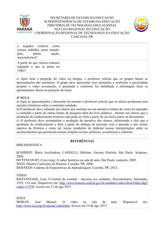 SECRETARIA DE ESTADO DA EDUCAÇÃO
SUPERINTENDÊNCIA DE ESTADO DA EDUCAÇÃO
DIRETORIA DE TECNOLOGIA EDUCACIONAL
NÚCLEO REGIONAL DA EDUCAÇÃO
COORDENAÇÃO REGIONAL DE TECNOLOGIA NA EDUCAÇÃO
CASCAVEL/PR
e negados (valores como
justiça, trabalho, amor, mundo,
país, pátria, nação,
nacionalismo)?
A partir de que valores estamos
julgando o que se passa no
vídeo?
c) Após feita a projeção do vídeo na íntegra, o professor solicita que os grupos façam as
apresentações das anotações. O grupo deve apresentar suas anotações e conforme a necessidade
projetar o vídeo novamente, ir pausando e conforme for trabalhada a informação fazer os
apontamentos direto na projeção da lousa.
4ª AULA
a) Após as apresentações e discussão do assunto o professor solicita que os alunos produzam uma
narrativa histórica sobre o conteúdo estudado.
b) O professor deve salientar aso alunos que incluam na sua narrativa relatos de como foi aprender
o conteúdo a partir de outras fontes de pesquisa além do livro didático. Atentar aos alunos que a
produção do conhecimento histórico não pode ser feita a partir de um único autor ou documento.
c) O professor deve acompanhar a produção da narrativa dos alunos, informando a eles que a
produção do conhecimento é feita a partir do diálogo do presente com o passado e nós somos
sujeitos da História e como tal, temos condições de elaborar nossas interpretações sobre os
acontecimentos que permeiam nossas relações sociais, políticas, econômicas e culturais.
REFERÊNCIAS
BIBLIOGRÁFICA
SCHIMIDT, Maria Auxiliadora; CAINELLI, Marlene. Ensinar História. São Paulo. Scipione,
2004.
BITTENCOURT, Circe (org). O saber histórico na sala de aula. São Paulo; contexto, 2005.
SEED. Diretriz Curricular de História. Curitiba. PR, 2008.
DEB/SEED. Caderno de Expectativas de Aprendizagem. Curitiba. PR, 2012.
VÍDEO
RIEFENSTAHL, Leni. O triunfo da vontade – discurso aos soldados. Documentário, Alemanha,
1935, 114 min. Disponível em: http://www.historia.seed.pr.gov.br/modules/video/showVideo.php?
video=17370. Acesso em 12 de ago 2013.
SITES
MORAN, José Manuel. O vídeo na sala de aula. Disponível em:
http://www.eca.usp.br/moran/vidsal.htm. Acesso em 14 de ago 2013.
 