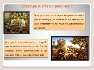 O tempo histórico pode ser ?
O tempo da estrutura é aquele que parece imutável,
pois as mudanças que ocorrem na sua extensão são
quase imperceptíveis nas vivências contemporâneas
das pessoas.
O tempo do acontecimento breve é aquele
que representa a duração de um fato de
dimensão breve, correspondendo a um
momento preciso, marcado por uma data.
 